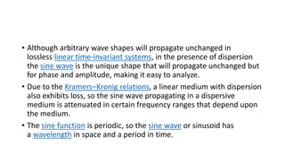• Although arbitrary wave shapes will propagate unchanged in
lossless linear time-invariant systems, in the presence of dispersion
the sine wave is the unique shape that will propagate unchanged but
for phase and amplitude, making it easy to analyze.
• Due to the Kramers–Kronig relations, a linear medium with dispersion
also exhibits loss, so the sine wave propagating in a dispersive
medium is attenuated in certain frequency ranges that depend upon
the medium.
• The sine function is periodic, so the sine wave or sinusoid has
a wavelength in space and a period in time.
 
