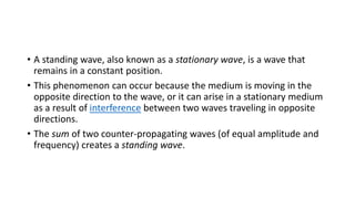 • A standing wave, also known as a stationary wave, is a wave that
remains in a constant position.
• This phenomenon can occur because the medium is moving in the
opposite direction to the wave, or it can arise in a stationary medium
as a result of interference between two waves traveling in opposite
directions.
• The sum of two counter-propagating waves (of equal amplitude and
frequency) creates a standing wave.
 