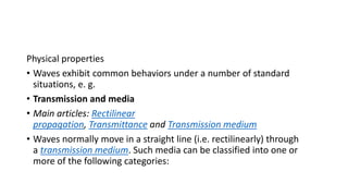 Physical properties
• Waves exhibit common behaviors under a number of standard
situations, e. g.
• Transmission and media
• Main articles: Rectilinear
propagation, Transmittance and Transmission medium
• Waves normally move in a straight line (i.e. rectilinearly) through
a transmission medium. Such media can be classified into one or
more of the following categories:
 