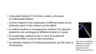 • A bounded medium if it is finite in extent, otherwise
an unbounded medium
• A linear medium if the amplitudes of different waves at any
particular point in the medium can be added
• A uniform medium or homogeneous medium if its physical
properties are unchanged at different locations in space
• An anisotropic medium if one or more of its physical
properties differ in one or more directions
• An isotropic medium if its physical properties are the same in
all directions
Light beam exhibiting
reflection, refraction,
transmission and
dispersion when
encountering a prism.
 