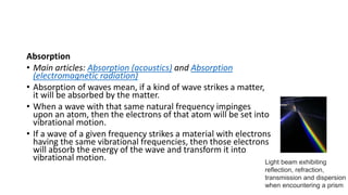 Absorption
• Main articles: Absorption (acoustics) and Absorption
(electromagnetic radiation)
• Absorption of waves mean, if a kind of wave strikes a matter,
it will be absorbed by the matter.
• When a wave with that same natural frequency impinges
upon an atom, then the electrons of that atom will be set into
vibrational motion.
• If a wave of a given frequency strikes a material with electrons
having the same vibrational frequencies, then those electrons
will absorb the energy of the wave and transform it into
vibrational motion. Light beam exhibiting
reflection, refraction,
transmission and dispersion
when encountering a prism
 