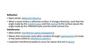 Reflection
• Main article: Reflection (physics)
• When a wave strikes a reflective surface, it changes direction, such that the
angle made by the incident wave and line normal to the surface equals the
angle made by the reflected wave and the same normal line.
Interference
• Main article: Interference (wave propagation)
• Waves that encounter each other combine through superposition to create
a new wave called an interference pattern.
• Important interference patterns occur for waves that are in phase.
 