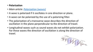 • Polarization
• Main article: Polarization (waves)
• A wave is polarized if it oscillates in one direction or plane.
• A wave can be polarized by the use of a polarizing filter.
• The polarization of a transverse wave describes the direction of
oscillation in the plane perpendicular to the direction of travel.
• Longitudinal waves such as sound waves do not exhibit polarization.
For these waves the direction of oscillation is along the direction of
travel.
 