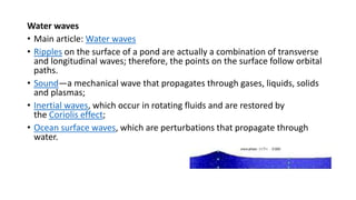 Water waves
• Main article: Water waves
• Ripples on the surface of a pond are actually a combination of transverse
and longitudinal waves; therefore, the points on the surface follow orbital
paths.
• Sound—a mechanical wave that propagates through gases, liquids, solids
and plasmas;
• Inertial waves, which occur in rotating fluids and are restored by
the Coriolis effect;
• Ocean surface waves, which are perturbations that propagate through
water.
 
