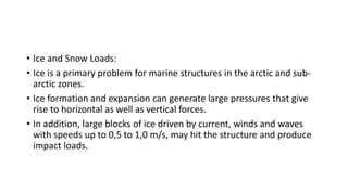 • Ice and Snow Loads:
• Ice is a primary problem for marine structures in the arctic and sub-
arctic zones.
• Ice formation and expansion can generate large pressures that give
rise to horizontal as well as vertical forces.
• In addition, large blocks of ice driven by current, winds and waves
with speeds up to 0,5 to 1,0 m/s, may hit the structure and produce
impact loads.
 