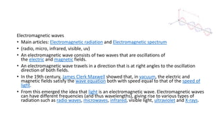 Electromagnetic waves
• Main articles: Electromagnetic radiation and Electromagnetic spectrum
• (radio, micro, infrared, visible, uv)
• An electromagnetic wave consists of two waves that are oscillations of
the electric and magnetic fields.
• An electromagnetic wave travels in a direction that is at right angles to the oscillation
direction of both fields.
• In the 19th century, James Clerk Maxwell showed that, in vacuum, the electric and
magnetic fields satisfy the wave equation both with speed equal to that of the speed of
light.
• From this emerged the idea that light is an electromagnetic wave. Electromagnetic waves
can have different frequencies (and thus wavelengths), giving rise to various types of
radiation such as radio waves, microwaves, infrared, visible light, ultraviolet and X-rays.
 