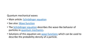Quantum mechanical waves
• Main article: Schrödinger equation
• See also: Wave function
• The Schrödinger equation describes the wave-like behavior of
particles in quantum mechanics.
• Solutions of this equation are wave functions which can be used to
describe the probability density of a particle.
 