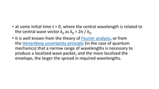 • at some initial time t = 0, where the central wavelength is related to
the central wave vector k0 as λ0 = 2π / k0.
• It is well known from the theory of Fourier analysis, or from
the Heisenberg uncertainty principle (in the case of quantum
mechanics) that a narrow range of wavelengths is necessary to
produce a localized wave packet, and the more localized the
envelope, the larger the spread in required wavelengths.
 