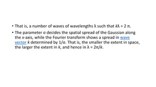 • That is, a number of waves of wavelengths λ such that kλ = 2 π.
• The parameter σ decides the spatial spread of the Gaussian along
the x-axis, while the Fourier transform shows a spread in wave
vector k determined by 1/σ. That is, the smaller the extent in space,
the larger the extent in k, and hence in λ = 2π/k.
 