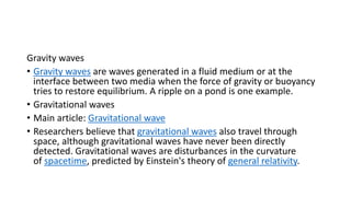 Gravity waves
• Gravity waves are waves generated in a fluid medium or at the
interface between two media when the force of gravity or buoyancy
tries to restore equilibrium. A ripple on a pond is one example.
• Gravitational waves
• Main article: Gravitational wave
• Researchers believe that gravitational waves also travel through
space, although gravitational waves have never been directly
detected. Gravitational waves are disturbances in the curvature
of spacetime, predicted by Einstein's theory of general relativity.
 