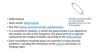 • WKB method
• Main article: WKB method
• See also: Slowly varying envelope approximation
• In a nonuniform medium, in which the wavenumber k can depend on
the location as well as the frequency, the phase term kx is typically
replaced by the integral of k(x)dx, according to the WKB method.
• Such nonuniform traveling waves are common in many physical
problems, including the mechanics of the cochlea and waves on
hanging ropes.
Animation showing the effect
of a cross-polarized
gravitational wave on a ring
of test particles
 