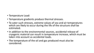 • Temperature Load:
• Temperature gradients produce thermal stresses.
• To cater such stresses, extreme values of sea and air temperatures
which are likely to occur during the life of the structure shall be
estimated.
• In addition to the environmental sources, accidental release of
cryogenic material can result in temperature increase, which must be
taken into account as accidental loads.
• The temperature of the oil and gas produced must also be
considered.
 