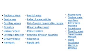 • Audience wave
• Beat waves
• Capillary waves
• Cymatics
• Doppler effect
• Envelope detector
• Group velocity
• Harmonic
• Inertial wave
• Index of wave articles
• List of waves named after people
• Ocean surface wave
• Phase velocity
• Reaction-diffusion equation
• Resonance
• Ripple tank
• Rogue wave
• Shallow water
equations
• Shive wave
machine
• Sound wave
• Standing wave
• Transmission
medium
• Wave
turbulence
• Waves in
plasmas
 