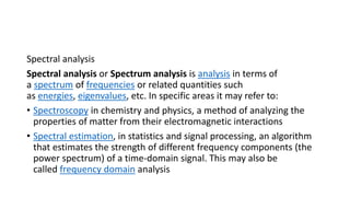 Spectral analysis
Spectral analysis or Spectrum analysis is analysis in terms of
a spectrum of frequencies or related quantities such
as energies, eigenvalues, etc. In specific areas it may refer to:
• Spectroscopy in chemistry and physics, a method of analyzing the
properties of matter from their electromagnetic interactions
• Spectral estimation, in statistics and signal processing, an algorithm
that estimates the strength of different frequency components (the
power spectrum) of a time-domain signal. This may also be
called frequency domain analysis
 