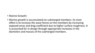 • Marine Growth:
• Marine growth is accumulated on submerged members. Its main
effect is to increase the wave forces on the members by increasing
exposed areas and drag coefficient due to higher surface roughness. It
is accounted for in design through appropriate increases in the
diameters and masses of the submerged members.
 