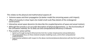 This relates to the physical and mathematical aspects of:
• Extreme waves and their propagation (to better model the oncoming waves until impact).
• Eﬀect of viscosity in shear layers (to model small-scale ﬂow details of the endangered
construction).
• Interactive vessel-wave dynamics (to describe the coupled dynamics of wave and vessel motion).
• Although ﬁrst priority is on accurate description of physical phenomena, i.e. the functionality of
the simulation method, for its daily use also computational eﬃciency is relevant.
• Thus another action will be:
• Speed-up through local grid reﬁnement (to limit the number of grid points) and parallelization.
• The proposalwill focus on these vitaland complex modelling issues, and to their computational
implementation.
• Experimental validation with respect to the above-mentioned physical phenomena will also form part of the
project.
 