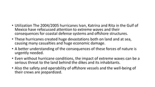 • Utilization The 2004/2005 hurricanes Ivan, Katrina and Rita in the Gulf of
Mexico have refocussed attention to extreme waves and their
consequences for coastal defense systems and oﬀshore structures.
• These hurricanes created huge devastations both on land and at sea,
causing many casualties and huge economic damage.
• A better understanding of the consequences of these forces of nature is
urgently needed.
• Even without hurricane conditions, the impact of extreme waves can be a
serious threat to the land behind the dikes and its inhabitants.
• Also the safety and operability of oﬀshore vessels and the well-being of
their crews are jeopardized.
 