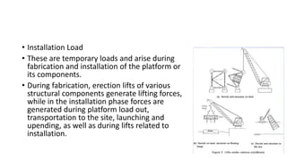 • Installation Load
• These are temporary loads and arise during
fabrication and installation of the platform or
its components.
• During fabrication, erection lifts of various
structural components generate lifting forces,
while in the installation phase forces are
generated during platform load out,
transportation to the site, launching and
upending, as well as during lifts related to
installation.
 