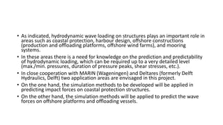 • As indicated, hydrodynamic wave loading on structures plays an important role in
areas such as coastal protection, harbour design, oﬀshore constructions
(production and oﬄoading platforms, oﬀshore wind farms), and mooring
systems.
• In these areas there is a need for knowledge on the prediction and predictability
of hydrodynamic loading, which can be required up to a very detailed level
(max./min. pressures, duration of pressure peaks, shear stresses, etc.).
• In close cooperation with MARIN (Wageningen) and Deltares (formerly Delft
Hydraulics, Delft) two application areas are envisaged in this project.
• On the one hand, the simulation methods to be developed will be applied in
predicting impact forces on coastal protection structures.
• On the other hand, the simulation methods will be applied to predict the wave
forces on oﬀshore platforms and oﬄoading vessels.
 