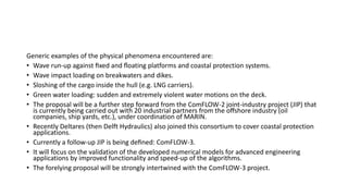 Generic examples of the physical phenomena encountered are:
• Wave run-up against ﬁxed and ﬂoating platforms and coastal protection systems.
• Wave impact loading on breakwaters and dikes.
• Sloshing of the cargo inside the hull (e.g. LNG carriers).
• Green water loading: sudden and extremely violent water motions on the deck.
• The proposal will be a further step forward from the ComFLOW-2 joint-industry project (JIP) that
is currently being carried out with 20 industrial partners from the oﬀshore industry (oil
companies, ship yards, etc.), under coordination of MARIN.
• Recently Deltares (then Delft Hydraulics) also joined this consortium to cover coastal protection
applications.
• Currently a follow-up JIP is being deﬁned: ComFLOW-3.
• It will focus on the validation of the developed numerical models for advanced engineering
applications by improved functionality and speed-up of the algorithms.
• The forelying proposal will be strongly intertwined with the ComFLOW-3 project.
 