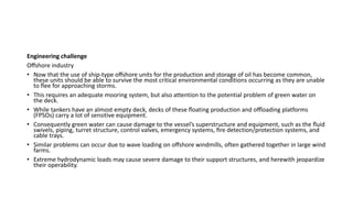 Engineering challenge
Oﬀshore industry
• Now that the use of ship-type oﬀshore units for the production and storage of oil has become common,
these units should be able to survive the most critical environmental conditions occurring as they are unable
to ﬂee for approaching storms.
• This requires an adequate mooring system, but also attention to the potential problem of green water on
the deck.
• While tankers have an almost empty deck, decks of these ﬂoating production and oﬄoading platforms
(FPSOs) carry a lot of sensitive equipment.
• Consequently green water can cause damage to the vessel’s superstructure and equipment, such as the ﬂuid
swivels, piping, turret structure, control valves, emergency systems, ﬁre detection/protection systems, and
cable trays.
• Similar problems can occur due to wave loading on oﬀshore windmills, often gathered together in large wind
farms.
• Extreme hydrodynamic loads may cause severe damage to their support structures, and herewith jeopardize
their operability.
 