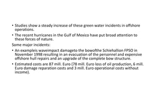 • Studies show a steady increase of these green water incidents in oﬀshore
operations.
• The recent hurricanes in the Gulf of Mexico have put broad attention to
these forces of nature.
Some major incidents:
• An exampleis waveimpact damageto the bowofthe Schiehallion FPSO in
November 1998 resulting in an evacuation of the personnel and expensive
oﬀshore hull repairs and an upgrade of the complete bow structure.
• Estimated costs are 87 mill. Euro (78 mill. Euro loss of oil production, 6 mill.
Euro damage reparation costs and 3 mill. Euro operational costs without
income).
 