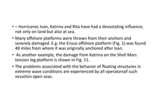 • – Hurricanes Ivan, Katrina and Rita have had a devastating inﬂuence,
not only on land but also at sea.
• Many oﬀshore platforms were thrown from their anchors and
severely damaged. E.g. the Ensco oﬀshore platform (Fig. 1) was found
40 miles from where it was originally anchored after Ivan.
• As another example, the damage from Katrina on the Shell Mars
tension leg platform is shown in Fig. 11.
• The problems associated with the behavior of ﬂoating structures in
extreme wave conditions are experienced by all operatorsof such
vesselsin open seas.
 