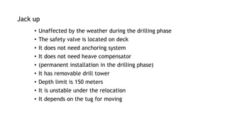 Jack up
• Unaffected by the weather during the drilling phase
• The safety valve is located on deck
• It does not need anchoring system
• It does not need heave compensator
• (permanent installation in the drilling phase)
• It has removable drill tower
• Depth limit is 150 meters
• It is unstable under the relocation
• It depends on the tug for moving
 