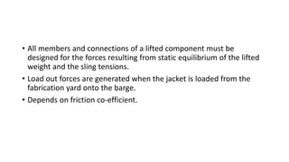 • All members and connections of a lifted component must be
designed for the forces resulting from static equilibrium of the lifted
weight and the sling tensions.
• Load out forces are generated when the jacket is loaded from the
fabrication yard onto the barge.
• Depends on friction co-efficient.
 