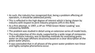 • As such, the industry has recognized that, being a problem aﬀecting all
operators, it should be addressed jointly.
• This is reﬂected in the high degree of interest which is being shown by
industry with respect to joint industry projects (JIP) in this ﬁeld.
• As a ﬁrst attempt, in 1997, a JIP on ‘FPSO Green Water Loading’ was
initiated by MARIN.
• The problem was studied in detail using an extensive series of model tests.
• The main objective of this study, supported by a wide range of companies
in the oﬀshore industry, was to develop methods for evaluating green
water on ship-type oﬀshore structures based on a clear description of the
green water physics.
• It was concluded that in all phases of the green water problem non-linear
and highly complex phenomena occur.
 