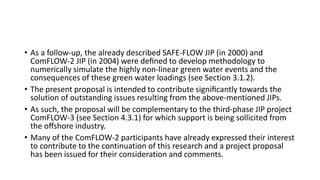 • As a follow-up, the already described SAFE-FLOW JIP (in 2000) and
ComFLOW-2 JIP (in 2004) were deﬁned to develop methodology to
numerically simulate the highly non-linear green water events and the
consequences of these green water loadings (see Section 3.1.2).
• The present proposal is intended to contribute signiﬁcantly towards the
solution of outstanding issues resulting from the above-mentioned JIPs.
• As such, the proposal will be complementary to the third-phase JIP project
ComFLOW-3 (see Section 4.3.1) for which support is being sollicited from
the oﬀshore industry.
• Many of the ComFLOW-2 participants have already expressed their interest
to contribute to the continuation of this research and a project proposal
has been issued for their consideration and comments.
 
