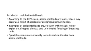 Accidental Load Accidental Load :
• According to the DNV rules , accidental loads are loads, which may
occur as a result of accident or exceptional circumstances.
• Examples of accidental loads are, collision with vessels, fire or
explosion, dropped objects, and unintended flooding of buoyancy
tanks.
• Special measures are normally taken to reduce the risk from
accidental loads.
 