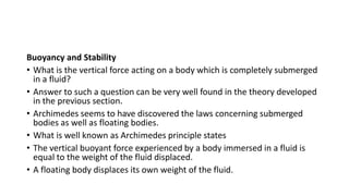 Buoyancy and Stability
• What is the vertical force acting on a body which is completely submerged
in a fluid?
• Answer to such a question can be very well found in the theory developed
in the previous section.
• Archimedes seems to have discovered the laws concerning submerged
bodies as well as floating bodies.
• What is well known as Archimedes principle states
• The vertical buoyant force experienced by a body immersed in a fluid is
equal to the weight of the fluid displaced.
• A floating body displaces its own weight of the fluid.
 
