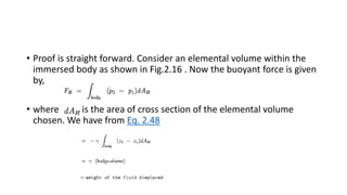• Proof is straight forward. Consider an elemental volume within the
immersed body as shown in Fig.2.16 . Now the buoyant force is given
by,
• where is the area of cross section of the elemental volume
chosen. We have from Eq. 2.48
 