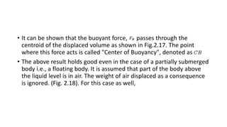 • It can be shown that the buoyant force, passes through the
centroid of the displaced volume as shown in Fig.2.17. The point
where this force acts is called "Center of Buoyancy", denoted as
• The above result holds good even in the case of a partially submerged
body i.e., a floating body. It is assumed that part of the body above
the liquid level is in air. The weight of air displaced as a consequence
is ignored. (Fig. 2.18). For this case as well,
 