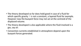 • The theory developed so far does hold good in case of a fluid for
which specific gravity is not a constant, a layered fluid for example.
However now the buoyant force may not act at the centroid of the
displaced volume.
• The theory developed is also applicable where the fluid involved is a
gas, say air.
• Convection currents established in atmosphere depend upon the
buoyant forces generated.
 