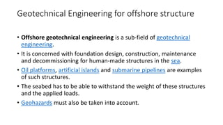 Geotechnical Engineering for offshore structure
• Offshore geotechnical engineering is a sub-field of geotechnical
engineering.
• It is concerned with foundation design, construction, maintenance
and decommissioning for human-made structures in the sea.
• Oil platforms, artificial islands and submarine pipelines are examples
of such structures.
• The seabed has to be able to withstand the weight of these structures
and the applied loads.
• Geohazards must also be taken into account.
 
