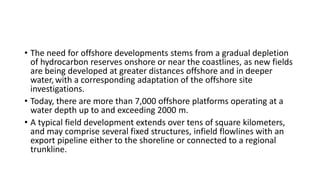 • The need for offshore developments stems from a gradual depletion
of hydrocarbon reserves onshore or near the coastlines, as new fields
are being developed at greater distances offshore and in deeper
water,with a corresponding adaptation of the offshore site
investigations.
• Today, there are more than 7,000 offshore platforms operating at a
water depth up to and exceeding 2000 m.
• A typical field development extends over tens of square kilometers,
and may comprise several fixed structures, infield flowlines with an
export pipeline either to the shoreline or connected to a regional
trunkline.
 