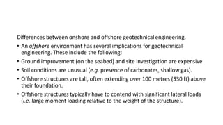 Differences between onshore and offshore geotechnical engineering.
• An offshore environment has several implications for geotechnical
engineering. These include the following:
• Ground improvement (on the seabed) and site investigation are expensive.
• Soil conditions are unusual (e.g. presence of carbonates, shallow gas).
• Offshore structures are tall, often extending over 100 metres (330 ft) above
their foundation.
• Offshore structures typically have to contend with significant lateral loads
(i.e. large moment loading relative to the weight of the structure).
 