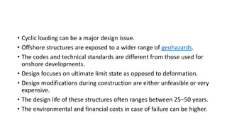 • Cyclic loading can be a major design issue.
• Offshore structures are exposed to a wider range of geohazards.
• The codes and technical standards are different from those used for
onshore developments.
• Design focuses on ultimate limit state as opposed to deformation.
• Design modifications during construction are either unfeasible or very
expensive.
• The design life of these structures often ranges between 25–50 years.
• The environmental and financial costs in case of failure can be higher.
 