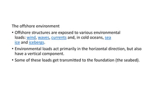 The offshore environment
• Offshore structures are exposed to various environmental
loads: wind, waves, currents and, in cold oceans, sea
ice and icebergs.
• Environmental loads act primarily in the horizontal direction, but also
have a vertical component.
• Some of these loads get transmitted to the foundation (the seabed).
 
