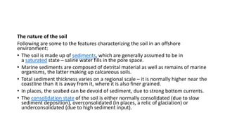 The nature of the soil
Following are some to the features characterizing the soil in an offshore
environment:
• The soil is made up of sediments, which are generally assumed to be in
a saturated state – saline water fills in the pore space.
• Marine sediments are composed of detrital material as well as remains of marine
organisms, the latter making up calcareous soils.
• Total sediment thickness varies on a regional scale – it is normally higher near the
coastline than it is away from it, where it is also finer grained.
• In places, the seabed can be devoid of sediment, due to strong bottom currents.
• The consolidation state of the soil is either normally consolidated (due to slow
sediment deposition), overconsolidated (in places, a relic of glaciation) or
underconsolidated (due to high sediment input).
 