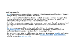 Metocean aspects
• Wave forces induce motion of floating structures in all six degrees of freedom – they are
a major design criterion for offshore structures.
• When a wave’s orbital motion reaches the seabed, it induces sediment transport. This
only occurs to a water depth of about 200 metres (660 ft), which is the commonly
adopted boundary between shallow water and deep water.
• In shallow water, waves may generate pore pressure build-up in the soil, which may lead
to flow slide, and repeated impact on a platform may cause liquefaction and loss of
support.
• Currents are a source of horizontal loading for offshore structures. Because of
the Bernoulli effect, they may also exert upward or downward forces on structural
surfaces and can induce the vibration of wire lines and pipelines.
• Currents are responsible for eddies around a structure, which cause scouring and erosion
of the soil. There are various types of currents: oceanic circulation, geostrophic,tidal,
wind-driven, and density currents.
 
