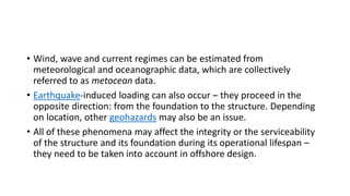 • Wind, wave and current regimes can be estimated from
meteorological and oceanographic data, which are collectively
referred to as metocean data.
• Earthquake-induced loading can also occur – they proceed in the
opposite direction: from the foundation to the structure. Depending
on location, other geohazards may also be an issue.
• All of these phenomena may affect the integrity or the serviceability
of the structure and its foundation during its operational lifespan –
they need to be taken into account in offshore design.
 
