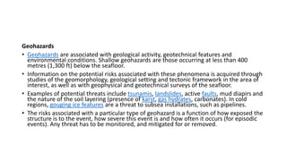 Geohazards
• Geohazards are associated with geological activity, geotechnical features and
environmental conditions. Shallow geohazards are those occurring at less than 400
metres (1,300 ft) below the seafloor.
• Information on the potential risks associated with these phenomena is acquired through
studies of the geomorphology, geological setting and tectonic framework in the area of
interest, as well as with geophysical and geotechnical surveys of the seafloor.
• Examples of potential threats include tsunamis, landslides, active faults, mud diapirs and
the nature of the soil layering (presence of karst, gas hydrates, carbonates). In cold
regions, gouging ice features are a threat to subsea installations, such as pipelines.
• The risks associated with a particular type of geohazard is a function of how exposed the
structure is to the event, how severe this event is and how often it occurs (for episodic
events). Any threat has to be monitored, and mitigated for or removed.
 