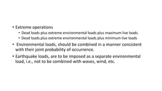 • Extreme operations
• Dead loads plus extreme environmental loads plus maximum live loads.
• Dead loads plus extreme environmental loads plus minimum live loads
• Environmental loads, should be combined in a manner consistent
with their joint probability of occurrence.
• Earthquake loads, are to be imposed as a separate environmental
load, i.e., not to be combined with waves, wind, etc.
 