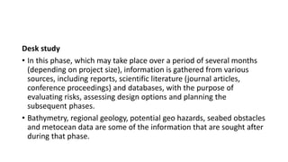 Desk study
• In this phase, which may take place over a period of several months
(depending on project size), information is gathered from various
sources, including reports, scientific literature (journal articles,
conference proceedings) and databases, with the purpose of
evaluating risks, assessing design options and planning the
subsequent phases.
• Bathymetry, regional geology, potential geo hazards, seabed obstacles
and metocean data are some of the information that are sought after
during that phase.
 