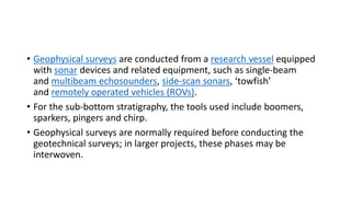 • Geophysical surveys are conducted from a research vessel equipped
with sonar devices and related equipment, such as single-beam
and multibeam echosounders, side-scan sonars, ‘towfish’
and remotely operated vehicles (ROVs).
• For the sub-bottom stratigraphy, the tools used include boomers,
sparkers, pingers and chirp.
• Geophysical surveys are normally required before conducting the
geotechnical surveys; in larger projects, these phases may be
interwoven.
 