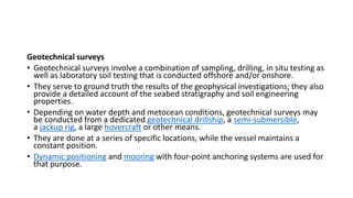 Geotechnical surveys
• Geotechnical surveys involve a combination of sampling, drilling, in situ testing as
well as laboratory soil testing that is conducted offshore and/or onshore.
• They serve to ground truth the results of the geophysical investigations; they also
provide a detailed account of the seabed stratigraphy and soil engineering
properties.
• Depending on water depth and metocean conditions, geotechnical surveys may
be conducted from a dedicated geotechnical drillship, a semi-submersible,
a jackup rig, a large hovercraft or other means.
• They are done at a series of specific locations, while the vessel maintains a
constant position.
• Dynamic positioning and mooring with four-point anchoring systems are used for
that purpose.
 