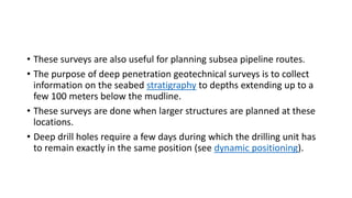 • These surveys are also useful for planning subsea pipeline routes.
• The purpose of deep penetration geotechnical surveys is to collect
information on the seabed stratigraphy to depths extending up to a
few 100 meters below the mudline.
• These surveys are done when larger structures are planned at these
locations.
• Deep drill holes require a few days during which the drilling unit has
to remain exactly in the same position (see dynamic positioning).
 